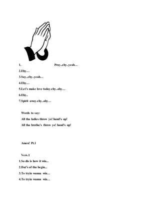 1. Pray..ehy..yeah…
2.Ehy…
3.Say..ehy..yeah…
4.Ehy…
5.Let’s make love today.ehy..ahy…
6.Ehy..
7.Spirit away.ehy..ahy…
Words to say:
All tha ladies throw yo! hand’s up!
All tha brotha’s throw yo! hand’s up!
Amen! Pt.1
Vers.1
1.So dis is how it win...
2.Dat’s of tha begin...
3.To tryin wanna win…
4.To tryin wanna win…
 