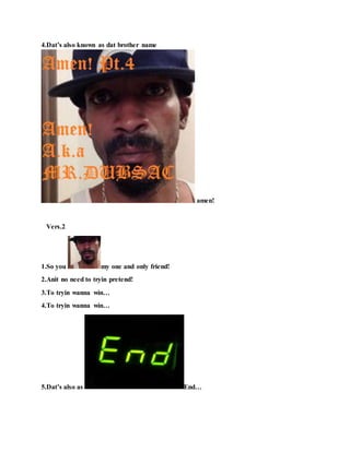 4.Dat’s also known as dat brother name
amen!
Vers.2
1.So you my one and only friend!
2.Anit no need to tryin pretend!
3.To tryin wanna win…
4.To tryin wanna win…
5.Dat’s also as End…
 