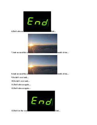 6.Dat’s also as End…
7.Anit no need foe a world of sin…
8.Anit no need foe a world of sin…
9.So dat’s over and…
10.So dat’s over and…
11.Dat’s also as again…
12.Dat’s also as again…
13.Dat’s to tha very End…
 