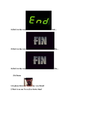 14.Dat’s to tha very End…
15.Dat’s to tha very Fin…
16.Dat’s to tha very Fin…
2X:Chorus
1.So please listen my very friend!
2.Their is no one Never,Ever better than!
 