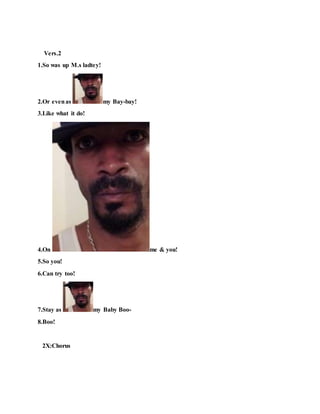 Vers.2
1.So was up M.s ladtey!
2.Or evenas my Bay-bay!
3.Like what it do!
4.On me & you!
5.So you!
6.Can try too!
7.Stay as my Baby Boo-
8.Boo!
2X:Chorus
 