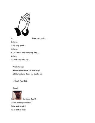 1. Pray..ehy..yeah…
2.Ehy…
3.Say..ehy..yeah…
4.Ehy…
5.Let’s make love today.ehy..ahy…
6.Ehy..
7.Spirit away.ehy..ahy…
Words to say:
All tha ladies throw yo! hand’s up!
All tha brotha’s throw yo! hand’s up!
1# Draft Picc! Pt.2
Vers.1
1. I like takin flicc’s!
2.Of a real dope ass clicc!
3.She anit to quicc!
4.She anit to slicc!
 