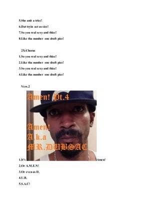 5.She anit a tricc!
6.Dat tryin act as sicc!
7.So you real sexy and thicc!
8.Like tha number one draft picc!
2X:Chorus
1.So you real sexy and thicc!
2.Like tha number one draft picc!
3.So you real sexy and thicc!
4.Like tha number one draft picc!
Vers.2
1.It’s Amen!
2.Or A.M.E.N!
3.Or evenas D.
4.U.B.
5.S.A.C!
 