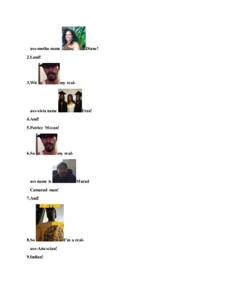 ass-motha name Diane!
2.Land!
3.Wit my real-
ass-sista name Fran!
4.And!
5.Patrice Mccan!
6.So my real-
ass name is Murad
Camarad man!
7.And!
8.So I’m a real-
ass-Aztexcian!
9.Indian!
 