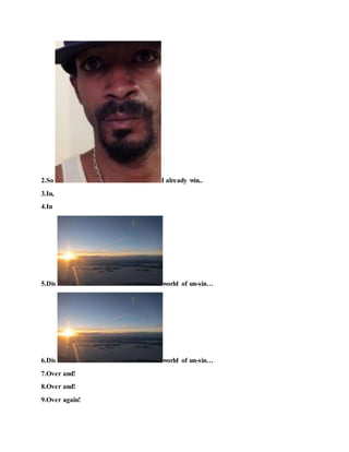 2.So I already win..
3.In,
4.In
5.Dis world of un-sin…
6.Dis world of un-sin…
7.Over and!
8.Over and!
9.Over again!
 