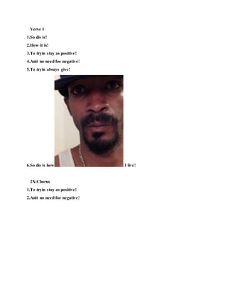 Verse 1
1.So dis is!
2.How it is!
3.To tryin stay as positive!
4.Anit no need foe negative!
5.To tryin always give!
6.So dis is how I live!
2X:Chorus
1.To tryin stay as positive!
2.Anit no need foe negative!
 