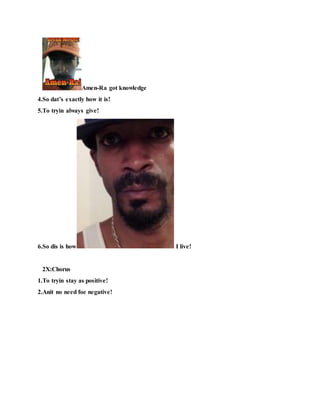 Amen-Ra got knowledge
4.So dat’s exactly how it is!
5.To tryin always give!
6.So dis is how I live!
2X:Chorus
1.To tryin stay as positive!
2.Anit no need foe negative!
 