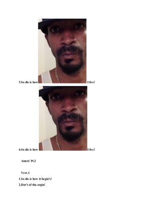 3.So dis is how I live!
4.So dis is how I live!
Amen! Pt.2
Vers.1
1.So dis is how it begin’s!
2.Dat’s of tha orgin!
 