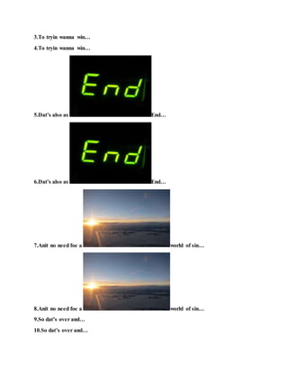 3.To tryin wanna win…
4.To tryin wanna win…
5.Dat’s also as End…
6.Dat’s also as End…
7.Anit no need foe a world of sin…
8.Anit no need foe a world of sin…
9.So dat’s over and…
10.So dat’s over and…
 