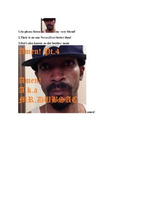 1.So please listen my very friend!
2.Their is no one Never,Ever better than!
3.Dat’s also known as dat brother name
amen!
 