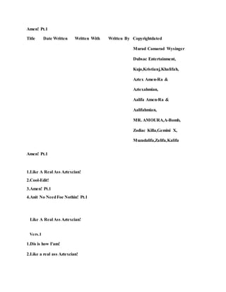 Amen! Pt.1
Title Date Written Written With Written By Copyrightdated
Murad Camarad Wysinger
Dubsac Entertainment,
Kujo,Kristianj,Khalifah,
Aztex Amen-Ra &
Aztexahmian,
Aalifa Amen-Ra &
Aalifahmian,
MR. AMOURA,A-Bomb,
Zodiac Killa,Gemini X,
Muzadalifa,Zalifa,Kalifa
Amen! Pt.1
1.Like A Real Ass Aztexcian!
2.Cool-Edit!
3.Amen! Pt.1
4.Anit No NeedFoe Nothin! Pt.1
Like A Real Ass Aztexcian!
Vers.1
1.Dis is how I'am!
2.Like a real ass Aztexcian!
 