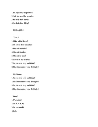 1.To tryin stay as positive!
2.Anit no need foe negative!
3.So dis is how I live!
4.So dis is how I live!
1# Draft Picc!
Vers.1
1.I like takin flicc’s!
2.Of a real dope ass clicc!
3.She anit to quicc!
4.She anit to slicc!
5.She anit a tricc!
6.Dat tryin act as sicc!
7.So you real sexy and thicc!
8.Like tha number one draft picc!
2X:Chorus
1.So you real sexy and thicc!
2.Like tha number one draft picc!
3.So you real sexy and thicc!
4.Like tha number one draft picc!
Vers.2
1.It’s Amen!
2.Or A.M.E.N!
3.Or evenas D.
4.U.B.
 