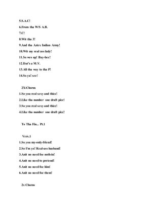 5.S.A.C!
6.From tha W/S A.B.
7.C!
8.Wit tha 3!
9.And tha Aztex Indian Army!
10.Wit my real ass lady!
11.So wes up! Bay-bee!
12.Dat’s a M.V.
13.All tha way to tha P!
14.So ya! see!
2X:Chorus
1.So you real sexy and thicc!
2.Like tha number one draft picc!
3.So you real sexy and thicc!
4.Like tha number one draft picc!
To Tha Fin... Pt.1
Vers.1
1.So you my-only-friend!
2.So I'm yo! Real-ass husband!
3.Anit no need foe noth-in!
4.Anit no need to pretend!
5.Anit no need foe him!
6.Anit no need foe them!
2x Chorus
 