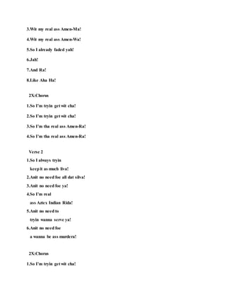 3.Wit my real ass Amen-Ma!
4.Wit my real ass Amen-Wa!
5.So I already faded yah!
6.Jah!
7.And Ra!
8.Like Aha Ha!
2X:Chorus
1.So I’m tryin get wit cha!
2.So I’m tryin get wit cha!
3.So I’m tha real ass Amen-Ra!
4.So I’m tha real ass Amen-Ra!
Verse 2
1.So I always tryin
keepit as much liva!
2.Anit no need foe all dat silva!
3.Anit no need foe ya!
4.So I’m real
ass Aztex Indian Rida!
5.Anit no need to
tryin wanna serve ya!
6.Anit no need foe
a wanna be ass murdera!
2X:Chorus
1.So I’m tryin get wit cha!
 