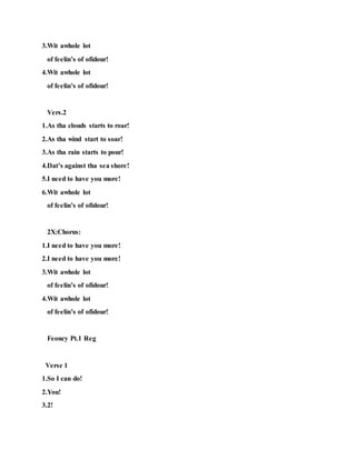 3.Wit awhole lot
of feelin’s of ofidour!
4.Wit awhole lot
of feelin’s of ofidour!
Vers.2
1.As tha clouds starts to roar!
2.As tha wind start to soar!
3.As tha rain starts to pour!
4.Dat’s against tha sea shore!
5.I need to have you more!
6.Wit awhole lot
of feelin’s of ofidour!
2X:Chorus:
1.I need to have you more!
2.I need to have you more!
3.Wit awhole lot
of feelin’s of ofidour!
4.Wit awhole lot
of feelin’s of ofidour!
Feoncy Pt.1 Reg
Verse 1
1.So I can do!
2.You!
3.2!
 