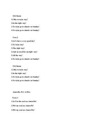 2X:Chorus
1.I like to tryin stay!
2.In tha right way!
3.To tryin go to church on Sunday!
4.To tryin go to church on Sunday!
Vers.2
1.Let’s have a very good day!
2.To tryin stay!
3.Tha right way!
4.Anit no need foe un-right way!
5.All tha way!
6.To tryin go to church on Sunday!
2X:Chorus
1.I like to tryin stay!
2.In tha right way!
3.To tryin go to church on Sunday!
4.To tryin go to church on Sunday!
Amen-Ra Pt.1 A-Mix:
Verse 1
1.So I’m tha real ass Amen-Ra!
2.Wit my real ass Amen-Pa!
3.Wit my real ass Amen-Ma!
 