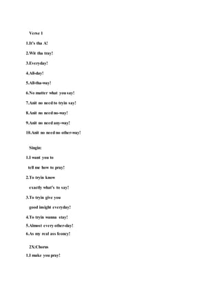 Verse 1
1.It’s tha A!
2.Wit tha tray!
3.Everyday!
4.All-day!
5.All-tha-way!
6.No matter what you say!
7.Anit no need to tryin say!
8.Anit no need no-way!
9.Anit no need any-way!
10.Anit no need no other-way!
Singin:
1.I want you to
tell me how to pray!
2.To tryin know
exactly what’s to say!
3.To tryin give you
good insight everyday!
4.To tryin wanna stay!
5.Almost every other-day!
6.As my real ass feoncy!
2X:Chorus
1.I make you pray!
 