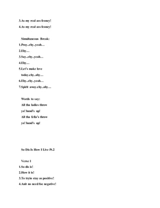 3.As my real ass feoncy!
4.As my real ass feoncy!
Simultaneous Break:
1.Pray..ehy..yeah…
2.Ehy…
3.Say..ehy..yeah…
4.Ehy…
5.Let’s make love
today.ehy..ahy…
6.Ehy..ehy..yeah…
7.Spirit away.ehy..ahy…
Words to say:
All tha ladies throw
yo! hand’s up!
All tha fella’s throw
yo! hand’s up!
So Dis Is How I Live Pt.2
Verse 1
1.So dis is!
2.How it is!
3.To tryin stay as positive!
4.Anit no need foe negative!
 