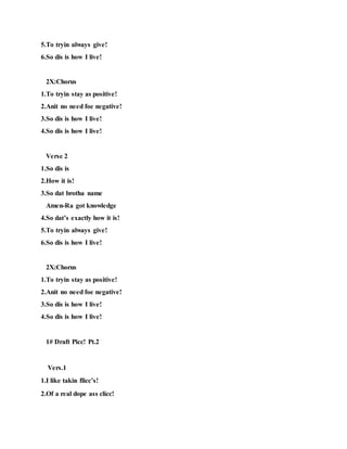 5.To tryin always give!
6.So dis is how I live!
2X:Chorus
1.To tryin stay as positive!
2.Anit no need foe negative!
3.So dis is how I live!
4.So dis is how I live!
Verse 2
1.So dis is
2.How it is!
3.So dat brotha name
Amen-Ra got knowledge
4.So dat’s exactly how it is!
5.To tryin always give!
6.So dis is how I live!
2X:Chorus
1.To tryin stay as positive!
2.Anit no need foe negative!
3.So dis is how I live!
4.So dis is how I live!
1# Draft Picc! Pt.2
Vers.1
1.I like takin flicc’s!
2.Of a real dope ass clicc!
 