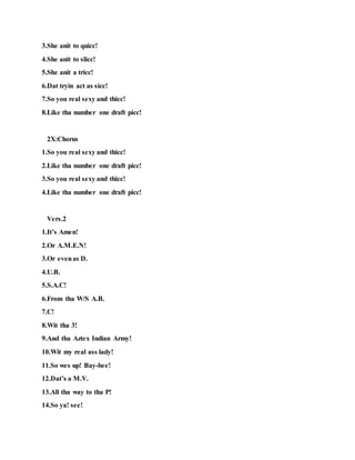 3.She anit to quicc!
4.She anit to slicc!
5.She anit a tricc!
6.Dat tryin act as sicc!
7.So you real sexy and thicc!
8.Like tha number one draft picc!
2X:Chorus
1.So you real sexy and thicc!
2.Like tha number one draft picc!
3.So you real sexy and thicc!
4.Like tha number one draft picc!
Vers.2
1.It’s Amen!
2.Or A.M.E.N!
3.Or evenas D.
4.U.B.
5.S.A.C!
6.From tha W/S A.B.
7.C!
8.Wit tha 3!
9.And tha Aztex Indian Army!
10.Wit my real ass lady!
11.So wes up! Bay-bee!
12.Dat’s a M.V.
13.All tha way to tha P!
14.So ya! see!
 