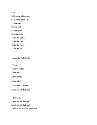 4.In
5.Dis world of un-sin…
6.Dis world of un-sin…
7.Over and!
8.Over and!
9.Over again!
10.Over again!
11.To tha End…
12.To tha End…
13.To tha Fin…
14.To tha Fin…
Amen-Ra Pt.2 G-Mix:
Verse 1
1.So I’m Kalifa!
2.Amen-Ra!
3.And Aalifa!
4.Amen-Ra!
5.Like Hun! Or Han!
6.So I already fade ya!
2x:Chorus
1.So I already fade ya!
2.So I already fade ya!
3.So I’m tha real ass Amen-Ra!
 