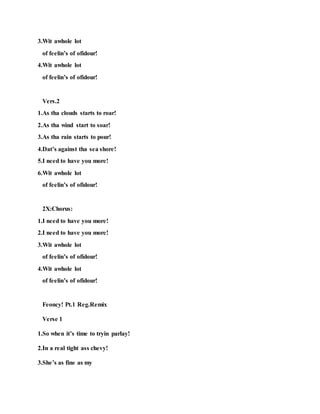 3.Wit awhole lot
of feelin’s of ofidour!
4.Wit awhole lot
of feelin’s of ofidour!
Vers.2
1.As tha clouds starts to roar!
2.As tha wind start to soar!
3.As tha rain starts to pour!
4.Dat’s against tha sea shore!
5.I need to have you more!
6.Wit awhole lot
of feelin’s of ofidour!
2X:Chorus:
1.I need to have you more!
2.I need to have you more!
3.Wit awhole lot
of feelin’s of ofidour!
4.Wit awhole lot
of feelin’s of ofidour!
Feoncy! Pt.1 Reg.Remix
Verse 1
1.So when it’s time to tryin parlay!
2.In a real tight ass chevy!
3.She’s as fine as my
 