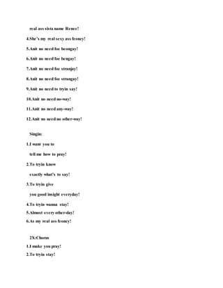 real ass sista name Renee!
4.She’s my real sexy ass feoncy!
5.Anit no need foe beongay!
6.Anit no need foe bengay!
7.Anit no need foe stranjay!
8.Anit no need foe strangay!
9.Anit no need to tryin say!
10.Anit no need no-way!
11.Anit no need any-way!
12.Anit no need no other-way!
Singin:
1.I want you to
tell me how to pray!
2.To tryin know
exactly what’s to say!
3.To tryin give
you good insight everyday!
4.To tryin wanna stay!
5.Almost every other-day!
6.As my real ass feoncy!
2X:Chorus
1.I make you pray!
2.To tryin stay!
 