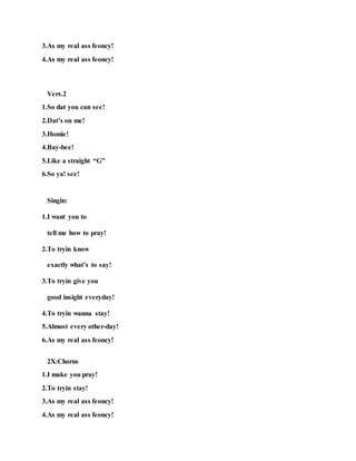 3.As my real ass feoncy!
4.As my real ass feoncy!
Vers.2
1.So dat you can see!
2.Dat’s on me!
3.Homie!
4.Bay-bee!
5.Like a straight “G”
6.So ya! see!
Singin:
1.I want you to
tell me how to pray!
2.To tryin know
exactly what’s to say!
3.To tryin give you
good insight everyday!
4.To tryin wanna stay!
5.Almost every other-day!
6.As my real ass feoncy!
2X:Chorus
1.I make you pray!
2.To tryin stay!
3.As my real ass feoncy!
4.As my real ass feoncy!
 