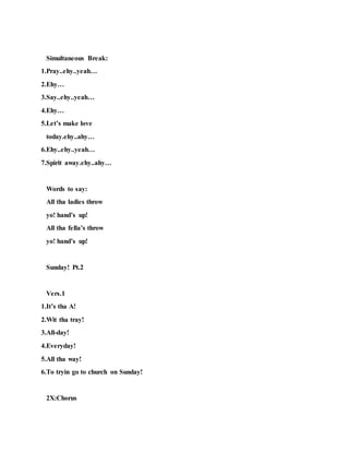 Simultaneous Break:
1.Pray..ehy..yeah…
2.Ehy…
3.Say..ehy..yeah…
4.Ehy…
5.Let’s make love
today.ehy..ahy…
6.Ehy..ehy..yeah…
7.Spirit away.ehy..ahy…
Words to say:
All tha ladies throw
yo! hand’s up!
All tha fella’s throw
yo! hand’s up!
Sunday! Pt.2
Vers.1
1.It’s tha A!
2.Wit tha tray!
3.All-day!
4.Everyday!
5.All tha way!
6.To tryin go to church on Sunday!
2X:Chorus
 