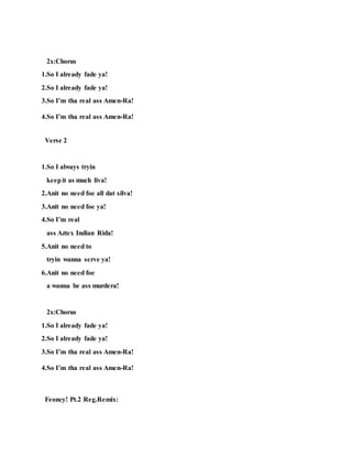 2x:Chorus
1.So I already fade ya!
2.So I already fade ya!
3.So I’m tha real ass Amen-Ra!
4.So I’m tha real ass Amen-Ra!
Verse 2
1.So I always tryin
keepit as much liva!
2.Anit no need foe all dat silva!
3.Anit no need foe ya!
4.So I’m real
ass Aztex Indian Rida!
5.Anit no need to
tryin wanna serve ya!
6.Anit no need foe
a wanna be ass murdera!
2x:Chorus
1.So I already fade ya!
2.So I already fade ya!
3.So I’m tha real ass Amen-Ra!
4.So I’m tha real ass Amen-Ra!
Feoncy! Pt.2 Reg.Remix:
 