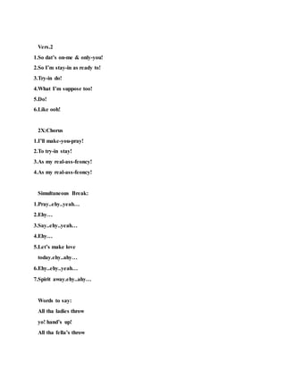Vers.2
1.So dat’s on-me & only-you!
2.So I’m stay-in as ready to!
3.Try-in do!
4.What I’m suppose too!
5.Do!
6.Like ooh!
2X:Chorus
1.I’ll make-you-pray!
2.To try-in stay!
3.As my real-ass-feoncy!
4.As my real-ass-feoncy!
Simultaneous Break:
1.Pray..ehy..yeah…
2.Ehy…
3.Say..ehy..yeah…
4.Ehy…
5.Let’s make love
today.ehy..ahy…
6.Ehy..ehy..yeah…
7.Spirit away.ehy..ahy…
Words to say:
All tha ladies throw
yo! hand’s up!
All tha fella’s throw
 