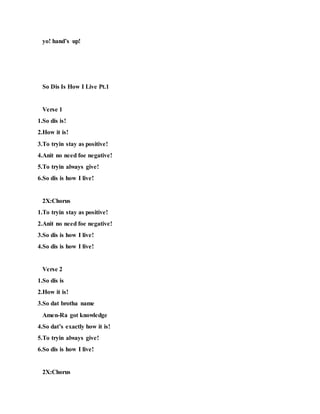 yo! hand’s up!
So Dis Is How I Live Pt.1
Verse 1
1.So dis is!
2.How it is!
3.To tryin stay as positive!
4.Anit no need foe negative!
5.To tryin always give!
6.So dis is how I live!
2X:Chorus
1.To tryin stay as positive!
2.Anit no need foe negative!
3.So dis is how I live!
4.So dis is how I live!
Verse 2
1.So dis is
2.How it is!
3.So dat brotha name
Amen-Ra got knowledge
4.So dat’s exactly how it is!
5.To tryin always give!
6.So dis is how I live!
2X:Chorus
 