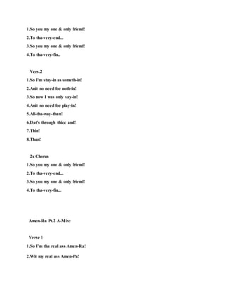 1.So you my one & only friend!
2.To tha-very-end...
3.So you my one & only friend!
4.To tha-very-fin..
Vers.2
1.So I'm stay-in as someth-in!
2.Anit no need foe noth-in!
3.So now I was only say-in!
4.Anit no need foe play-in!
5.All-tha-way-than!
6.Dat's through thicc and!
7.Thin!
8.Than!
2x Chorus
1.So you my one & only friend!
2.To tha-very-end...
3.So you my one & only friend!
4.To tha-very-fin...
Amen-Ra Pt.2 A-Mix:
Verse 1
1.So I’m tha real ass Amen-Ra!
2.Wit my real ass Amen-Pa!
 