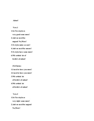 Adour!
Vers.1
1.So I’m stayin as
very good some more!
2.Anit no need foe
ungood No,More!
3.To tryin make as sure!
4.Anit no need foe unsure!
5.To tryin have some more!
6.Wit awhole lot of
feelin’s of adour!
2X:Chorus:
1.I need to have you more!
2.I need to have you more!
3.Wit awhole lot
of feelin’s of adour!
4.Wit awhole lot
of feelin’s of adour!
Vers.2
1.So I’m stayin as
very right some more!
2.Anit no need foe ungood
No,More!
 