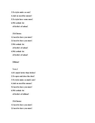 3.To tryin make as sure!
4.Anit no need foe unsure!
5.To tryin have some more!
6.Wit awhole lot
of feelin’s of adour!
2X:Chorus:
1.I need to have you more!
2.I need to have you more!
3.Wit awhole lot
of feelin’s of adour!
4.Wit awhole lot
of feelin’s of adour!
Ofidour!
Vers.1
1.It’s much better than before!
2.To open and close tha door!
3.To tryin make as much sure!
4.Anit no need foe unsure!
5.I need to have you more!
6.Wit awhole lot
of feelin’s of ofidour!
2X:Chorus:
1.I need to have you more!
2.I need to have you more!
 
