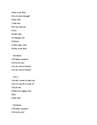 4.Stay as my Boo!
5.To it’s all as through!
6.Like ooh!
7.And woo!
8.It’s me and you!
9.Too!
10.Like who!
11.I though you!
12.Knew!
13.Like what it do!
14.Stay as my Boo!
2X:Chorus
1.I’ll make-you-pray!
2.To try-in stay!
3.As my real-ass-feoncy!
4.As my real-ass-feoncy!
Vers.2
1.So dat’s on-me & only-you!
2.So I’m stay-in as ready to!
3.Try-in do!
4.What I’m suppose too!
5.Do!
6.Like ooh!
2X:Chorus
1.I’ll make-you-pray!
2.To try-in stay!
 