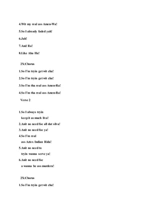 4.Wit my real ass Amen-Wa!
5.So I already faded yah!
6.Jah!
7.And Ra!
8.Like Aha Ha!
2X:Chorus
1.So I’m tryin get wit cha!
2.So I’m tryin get wit cha!
3.So I’m tha real ass Amen-Ra!
4.So I’m tha real ass Amen-Ra!
Verse 2
1.So I always tryin
keepit as much liva!
2.Anit no need foe all dat silva!
3.Anit no need foe ya!
4.So I’m real
ass Aztex Indian Rida!
5.Anit no need to
tryin wanna serve ya!
6.Anit no need foe
a wanna be ass murdera!
2X:Chorus
1.So I’m tryin get wit cha!
 