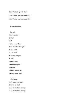 2.So I’m tryin get wit cha!
3.So I’m tha real ass Amen-Ra!
4.So I’m tha real ass Amen-Ra!
Feoncy Pt.2 Reg
Verse 1
1.So I can do!
2.You!
3.2!
4.Stay as my Boo!
5.To it’s all as through!
6.Like ooh!
7.And woo!
8.It’s me and you!
9.Too!
10.Like who!
11.I though you!
12.Knew!
13.Like what it do!
14.Stay as my Boo!
2X:Chorus
1.I’ll make-you-pray!
2.To try-in stay!
3.As my real-ass-feoncy!
4.As my real-ass-feoncy!
 