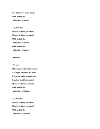 5.To tryin have some more!
6.Wit awhole lot
of feelin’s of adour!
2X:Chorus:
1.I need to have you more!
2.I need to have you more!
3.Wit awhole lot
of feelin’s of adour!
4.Wit awhole lot
of feelin’s of adour!
Ofidour!
Vers.1
1.It’s much better than before!
2.To open and close tha door!
3.To tryin make as much sure!
4.Anit no need foe unsure!
5.I need to have you more!
6.Wit awhole lot
of feelin’s of ofidour!
2X:Chorus:
1.I need to have you more!
2.I need to have you more!
3.Wit awhole lot
of feelin’s of ofidour!
 
