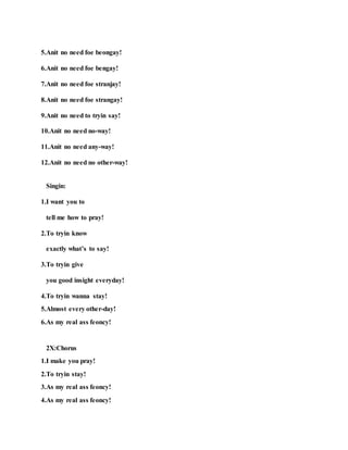5.Anit no need foe beongay!
6.Anit no need foe bengay!
7.Anit no need foe stranjay!
8.Anit no need foe strangay!
9.Anit no need to tryin say!
10.Anit no need no-way!
11.Anit no need any-way!
12.Anit no need no other-way!
Singin:
1.I want you to
tell me how to pray!
2.To tryin know
exactly what’s to say!
3.To tryin give
you good insight everyday!
4.To tryin wanna stay!
5.Almost every other-day!
6.As my real ass feoncy!
2X:Chorus
1.I make you pray!
2.To tryin stay!
3.As my real ass feoncy!
4.As my real ass feoncy!
 