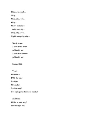 1.Pray..ehy..yeah…
2.Ehy…
3.Say..ehy..yeah…
4.Ehy…
5.Let’s make love
today.ehy..ahy…
6.Ehy..ehy..yeah…
7.Spirit away.ehy..ahy…
Words to say:
All tha ladies throw
yo! hand’s up!
All tha fella’s throw
yo! hand’s up!
Sunday! Pt.2
Vers.1
1.It’s tha A!
2.Wit tha tray!
3.All-day!
4.Everyday!
5.All tha way!
6.To tryin go to church on Sunday!
2X:Chorus
1.I like to tryin stay!
2.In tha right way!
 