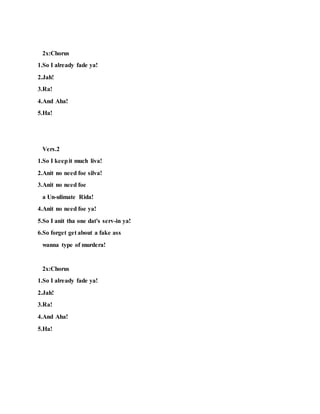 2x:Chorus
1.So I already fade ya!
2.Jah!
3.Ra!
4.And Aha!
5.Ha!
Vers.2
1.So I keepit much liva!
2.Anit no need foe silva!
3.Anit no need foe
a Un-ulimate Rida!
4.Anit no need foe ya!
5.So I anit tha one dat's serv-in ya!
6.So forget get about a fake ass
wanna type of murdera!
2x:Chorus
1.So I already fade ya!
2.Jah!
3.Ra!
4.And Aha!
5.Ha!
 