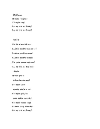 2X:Chorus
1.I make you pray!
2.To tryin stay!
3.As my real ass feoncy!
4.As my real ass feoncy!
Verse 2
1.So dis is how it is see!
2.Anit no need to tryin un-see!
3.Anit no need foe un-me!
4.Anit no need to un-see!
5.So gotta wanna tryin see!
6.As my real ass Bay-bee!
Singin:
1.I want you to
tell me how to pray!
2.To tryin know
exactly what’s to say!
3.To tryin give you
good insight everyday!
4.To tryin wanna stay!
5.Almost every other-day!
6.As my real ass feoncy!
 