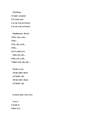 2X:Chorus
1.I make you pray!
2.To tryin stay!
3.As my real ass feoncy!
4.As my real ass feoncy!
Simultaneous Break:
1.Pray..ehy..yeah…
2.Ehy…
3.Say..ehy..yeah…
4.Ehy…
5.Let’s make love
today.ehy..ahy…
6.Ehy..ehy..yeah…
7.Spirit away.ehy..ahy…
Words to say:
All tha ladies throw
yo! hand’s up!
All tha fella’s throw
yo! hand’s up!
So Dis Is How I Live Pt.2
Verse 1
1.So dis is!
2.How it is!
 