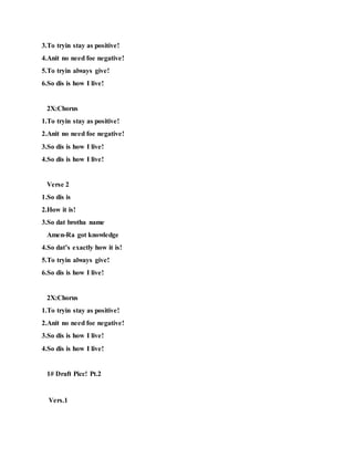 3.To tryin stay as positive!
4.Anit no need foe negative!
5.To tryin always give!
6.So dis is how I live!
2X:Chorus
1.To tryin stay as positive!
2.Anit no need foe negative!
3.So dis is how I live!
4.So dis is how I live!
Verse 2
1.So dis is
2.How it is!
3.So dat brotha name
Amen-Ra got knowledge
4.So dat’s exactly how it is!
5.To tryin always give!
6.So dis is how I live!
2X:Chorus
1.To tryin stay as positive!
2.Anit no need foe negative!
3.So dis is how I live!
4.So dis is how I live!
1# Draft Picc! Pt.2
Vers.1
 