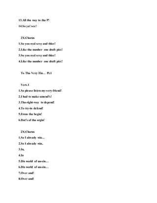 13.All tha way to tha P!
14.So ya! see!
2X:Chorus
1.So you real sexy and thicc!
2.Like tha number one draft picc!
3.So you real sexy and thicc!
4.Like tha number one draft picc!
To Tha Very Fin… Pt.1
Vers.1
1.So please listen my-very-friend!
2.I had to make-amend’s!
3.Tha-right-way to depend!
4.To try-in defend!
5.From tha begin!
6.Dat’s of tha orgin!
2X:Chorus
1.So I already win…
2.So I already win..
3.In,
4.In
5.Dis world of un-sin…
6.Dis world of un-sin…
7.Over and!
8.Over and!
 