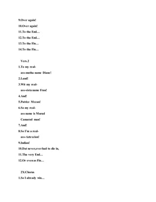 9.Over again!
10.Over again!
11.To tha End…
12.To tha End…
13.To tha Fin…
14.To tha Fin…
Vers.2
1.To my real-
ass-motha name Diane!
2.Land!
3.Wit my real-
ass-sista name Fran!
4.And!
5.Patrice Mccan!
6.So my real-
ass name is Murad
Camarad man!
7.And!
8.So I’m a real-
ass-Aztexcian!
9.Indian!
10.Dat never,everhad to die in,
11.Tha very End…
12.Or evenas Fin…
2X:Chorus
1.So I already win…
 