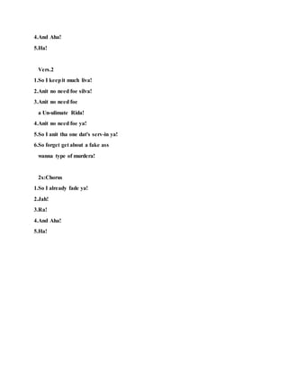 4.And Aha!
5.Ha!
Vers.2
1.So I keepit much liva!
2.Anit no need foe silva!
3.Anit no need foe
a Un-ulimate Rida!
4.Anit no need foe ya!
5.So I anit tha one dat's serv-in ya!
6.So forget get about a fake ass
wanna type of murdera!
2x:Chorus
1.So I already fade ya!
2.Jah!
3.Ra!
4.And Aha!
5.Ha!
 