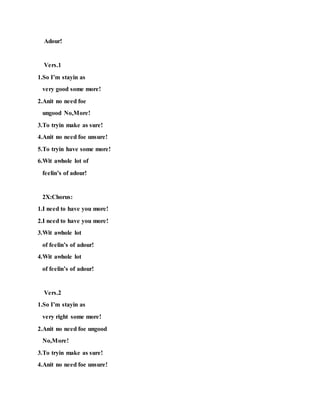 Adour!
Vers.1
1.So I’m stayin as
very good some more!
2.Anit no need foe
ungood No,More!
3.To tryin make as sure!
4.Anit no need foe unsure!
5.To tryin have some more!
6.Wit awhole lot of
feelin’s of adour!
2X:Chorus:
1.I need to have you more!
2.I need to have you more!
3.Wit awhole lot
of feelin’s of adour!
4.Wit awhole lot
of feelin’s of adour!
Vers.2
1.So I’m stayin as
very right some more!
2.Anit no need foe ungood
No,More!
3.To tryin make as sure!
4.Anit no need foe unsure!
 