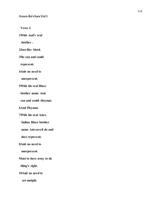 118
Amen-Ra’sSura.Vol.1
Verse 2
1With Aod’s real
brother .
2Just like Alord.
3He can and could
represent.
4Anit no need to
unrepresent.
5With his real Blacc
brother name Aod.
can and could Aloymat.
6And Ploymat.
7With his real Aztex
Indian Blacc brother
name Aztexaveli do and
does represent.
8Anit no need to
unrepresent.
9Just to have away to do
thing’s right.
10Anit no need to
act unright.
 